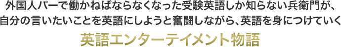 外国人バーで働かねばならなくなった受験英語しか知らない兵衛門が、自分の言いたいことを英語にしようと奮闘しながら、英語を身につけていく英語エンターテイメント物語