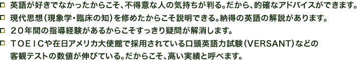 英語が好きでなかったからこそ、不得意な人の気持ちが判る。だから、的確なアドバイスができます。 現代思想（現象学・臨床の知）を修めたからこそ説明できる。納得の英語の解説があります。 ２０年間の指導経験があるからこそすっきり疑問が解消します。 ＴＯＥＩＣや在日アメリカ大使館で採用されている口頭英語力試験（VERSANT）などの 客観テストの数値が伸びている。だからこそ、高い実績と呼べます。